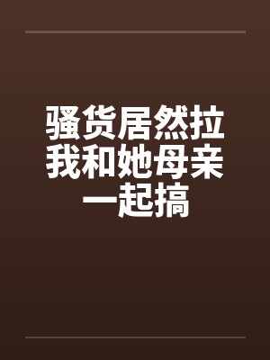 骚货居然拉我和她母亲一起搞封面