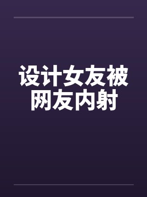 设计女友被网友内射封面